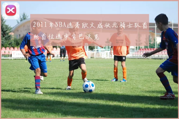 2011年NBA选秀欧文成状元骑士队首轮首位选中肯巴沃克