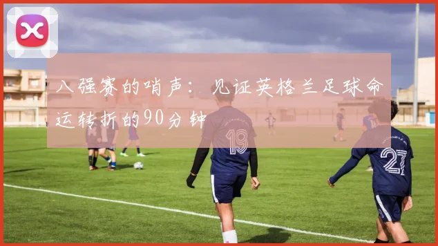 八强赛的哨声：见证英格兰足球命运转折的90分钟