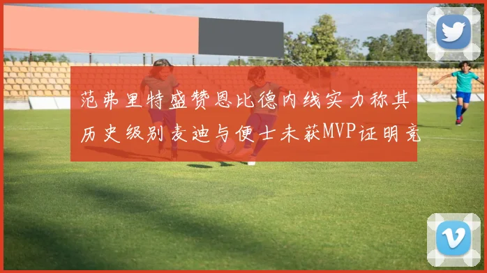 范弗里特盛赞恩比德内线实力称其历史级别麦迪与便士未获MVP证明竞争激烈